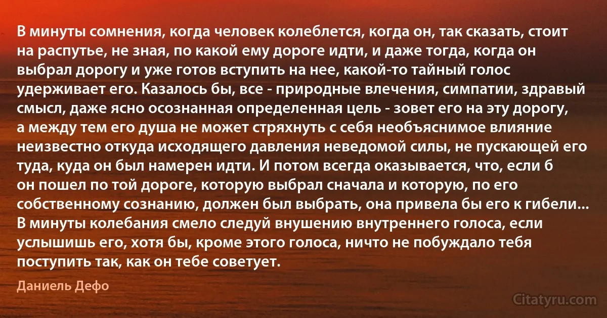 В минуты сомнения, когда человек колеблется, когда он, так сказать, стоит на распутье, не зная, по какой ему дороге идти, и даже тогда, когда он выбрал дорогу и уже готов вступить на нее, какой-то тайный голос удерживает его. Казалось бы, все - природные влечения, симпатии, здравый смысл, даже ясно осознанная определенная цель - зовет его на эту дорогу, а между тем его душа не может стряхнуть с себя необъяснимое влияние неизвестно откуда исходящего давления неведомой силы, не пускающей его туда, куда он был намерен идти. И потом всегда оказывается, что, если б он пошел по той дороге, которую выбрал сначала и которую, по его собственному сознанию, должен был выбрать, она привела бы его к гибели... В минуты колебания смело следуй внушению внутреннего голоса, если услышишь его, хотя бы, кроме этого голоса, ничто не побуждало тебя поступить так, как он тебе советует. (Даниель Дефо)