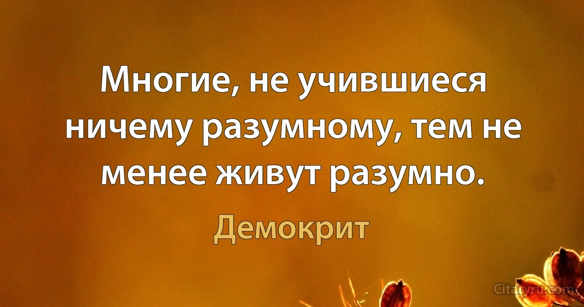 Многие, не учившиеся ничему разумному, тем не менее живут разумно. (Демокрит)