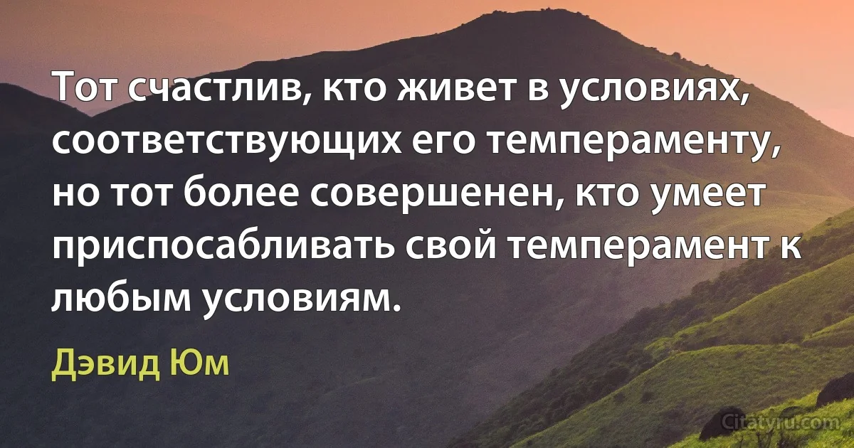 Тот счастлив, кто живет в условиях, соответствующих его темпераменту, но тот более совершенен, кто умеет приспосабливать свой темперамент к любым условиям. (Дэвид Юм)