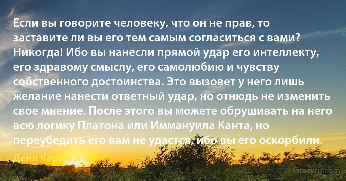 Если вы говорите человеку, что он не прав, то заставите ли вы его тем самым согласиться с вами? Никогда! Ибо вы нанесли прямой удар его интеллекту, его здравому смыслу, его самолюбию и чувству собственного достоинства. Это вызовет у него лишь желание нанести ответный удар, но отнюдь не изменить свое мнение. После этого вы можете обрушивать на него всю логику Платона или Иммануила Канта, но переубедить его вам не удастся, ибо вы его оскорбили. (Дейл Карнеги)