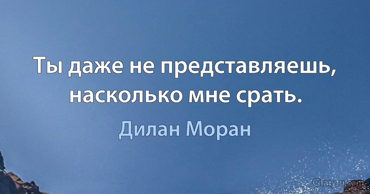 Ты даже не представляешь, насколько мне срать. (Дилан Моран)