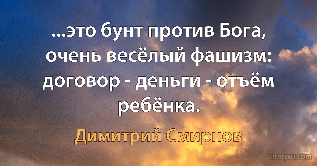 ...это бунт против Бога, очень весёлый фашизм: договор - деньги - отъём ребёнка. (Димитрий Смирнов)