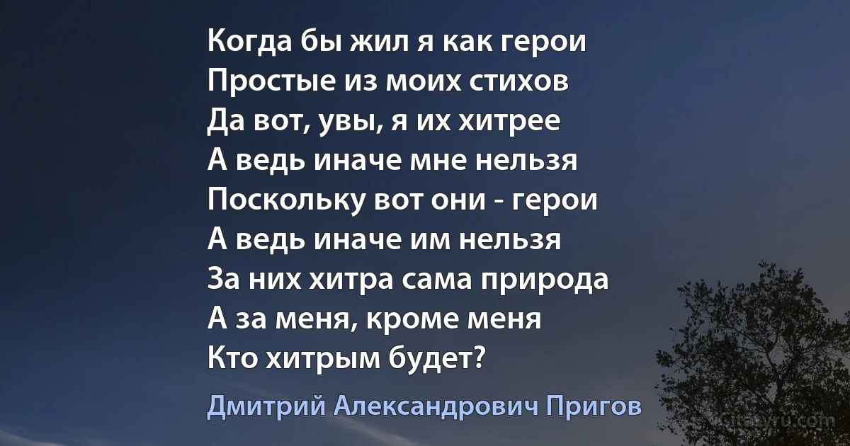 Когда бы жил я как герои
Простые из моих стихов
Да вот, увы, я их хитрее
А ведь иначе мне нельзя
Поскольку вот они - герои
А ведь иначе им нельзя
За них хитра сама природа
А за меня, кроме меня
Кто хитрым будет? (Дмитрий Александрович Пригов)