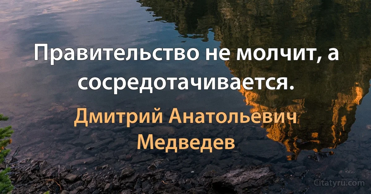 Правительство не молчит, а сосредотачивается. (Дмитрий Анатольевич Медведев)