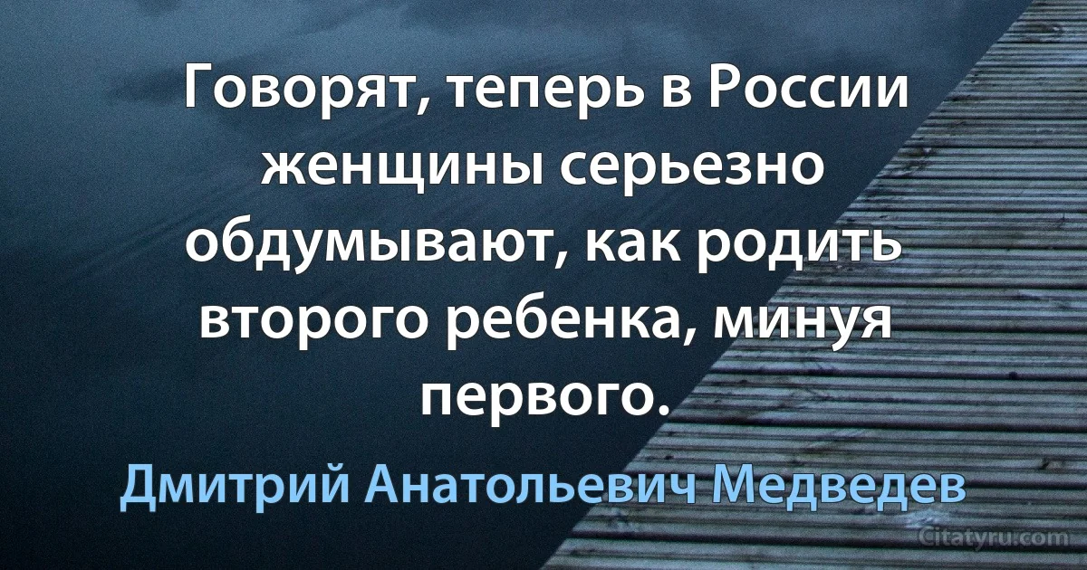 Говорят, теперь в России женщины серьезно обдумывают, как родить второго ребенка, минуя первого. (Дмитрий Анатольевич Медведев)