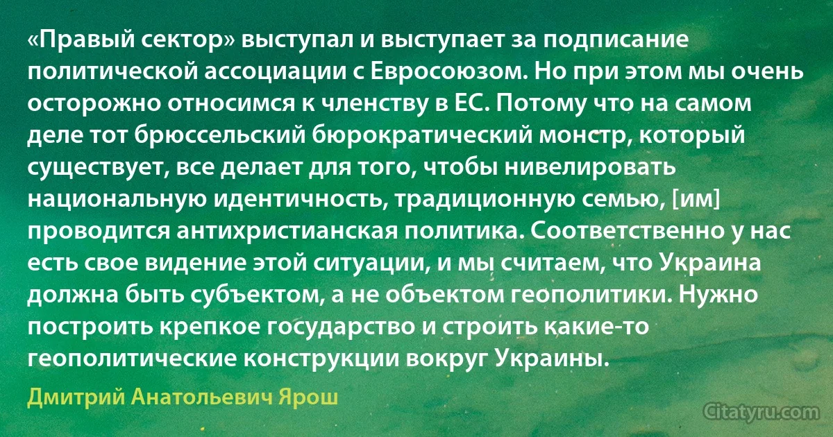 «Правый сектор» выступал и выступает за подписание политической ассоциации с Евросоюзом. Но при этом мы очень осторожно относимся к членству в ЕС. Потому что на самом деле тот брюссельский бюрократический монстр, который существует, все делает для того, чтобы нивелировать национальную идентичность, традиционную семью, [им] проводится антихристианская политика. Соответственно у нас есть свое видение этой ситуации, и мы считаем, что Украина должна быть субъектом, а не объектом геополитики. Нужно построить крепкое государство и строить какие-то геополитические конструкции вокруг Украины. (Дмитрий Анатольевич Ярош)