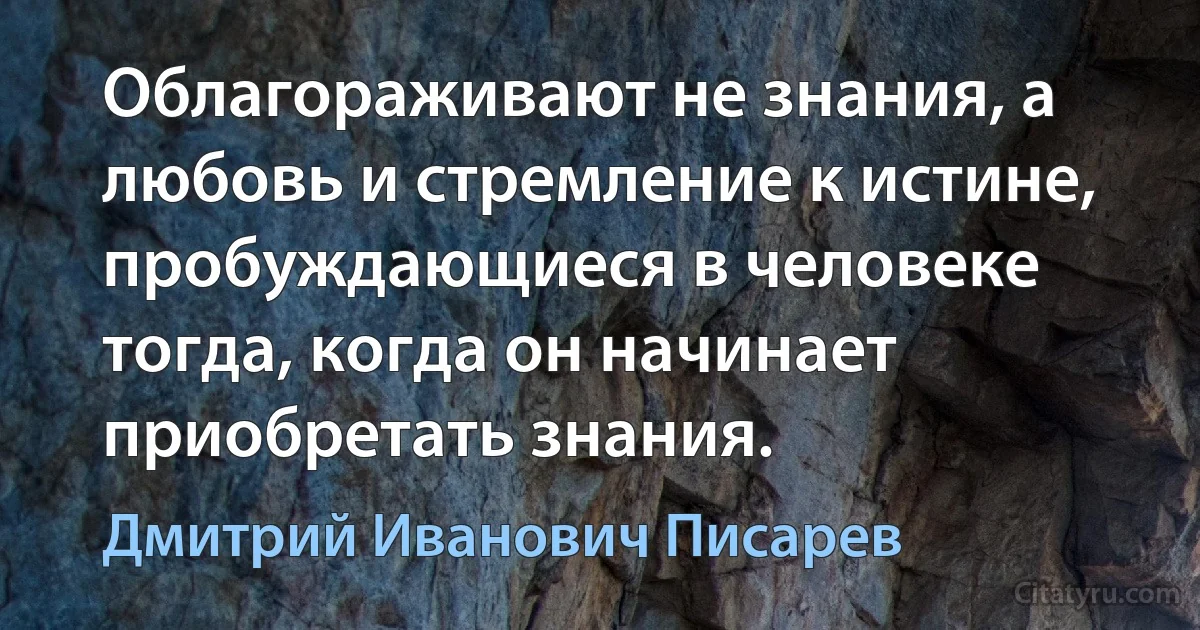 Облагораживают не знания, а любовь и стремление к истине, пробуждающиеся в человеке тогда, когда он начинает приобретать знания. (Дмитрий Иванович Писарев)