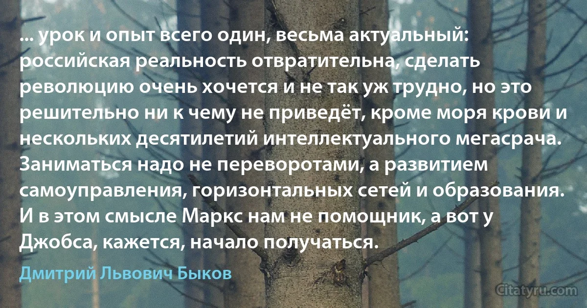 ... урок и опыт всего один, весьма актуальный: российская реальность отвратительна, сделать революцию очень хочется и не так уж трудно, но это решительно ни к чему не приведёт, кроме моря крови и нескольких десятилетий интеллектуального мегасрача. Заниматься надо не переворотами, а развитием самоуправления, горизонтальных сетей и образования. И в этом смысле Маркс нам не помощник, а вот у Джобса, кажется, начало получаться. (Дмитрий Львович Быков)