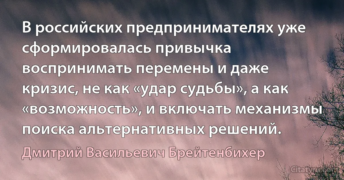 В российских предпринимателях уже сформировалась привычка воспринимать перемены и даже кризис, не как «удар судьбы», а как «возможность», и включать механизмы поиска альтернативных решений. (Дмитрий Васильевич Брейтенбихер)