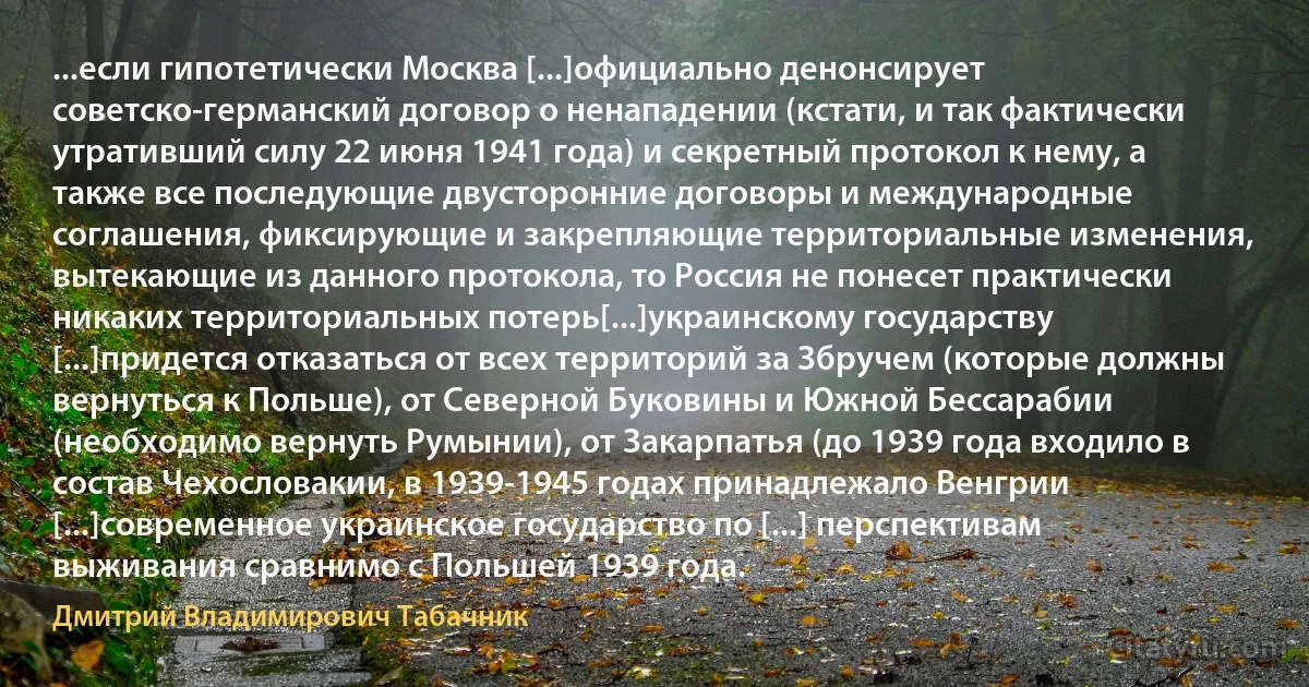 ...если гипотетически Москва [...]официально денонсирует советско-германский договор о ненападении (кстати, и так фактически утративший силу 22 июня 1941 года) и секретный протокол к нему, а также все последующие двусторонние договоры и международные соглашения, фиксирующие и закрепляющие территориальные изменения, вытекающие из данного протокола, то Россия не понесет практически никаких территориальных потерь[...]украинскому государству [...]придется отказаться от всех территорий за Збручем (которые должны вернуться к Польше), от Северной Буковины и Южной Бессарабии (необходимо вернуть Румынии), от Закарпатья (до 1939 года входило в состав Чехословакии, в 1939-1945 годах принадлежало Венгрии [...]современное украинское государство по [...] перспективам выживания сравнимо с Польшей 1939 года. (Дмитрий Владимирович Табачник)