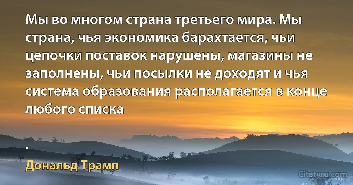 Мы во многом страна третьего мира. Мы страна, чья экономика барахтается, чьи цепочки поставок нарушены, магазины не заполнены, чьи посылки не доходят и чья система образования располагается в конце любого списка

. (Дональд Трамп)