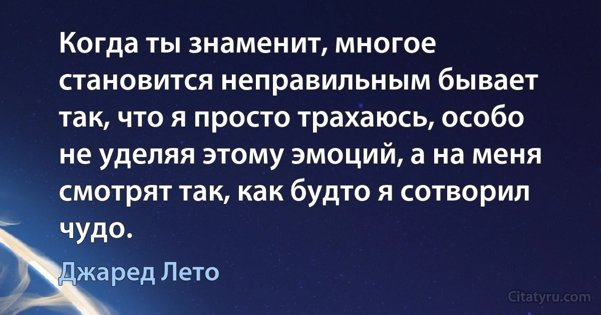 Когда ты знаменит, многое становится неправильным бывает так, что я просто трахаюсь, особо не уделяя этому эмоций, а на меня смотрят так, как будто я сотворил чудо. (Джаред Лето)