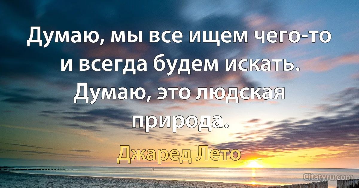 Думаю, мы все ищем чего-то и всегда будем искать. Думаю, это людская природа. (Джаред Лето)