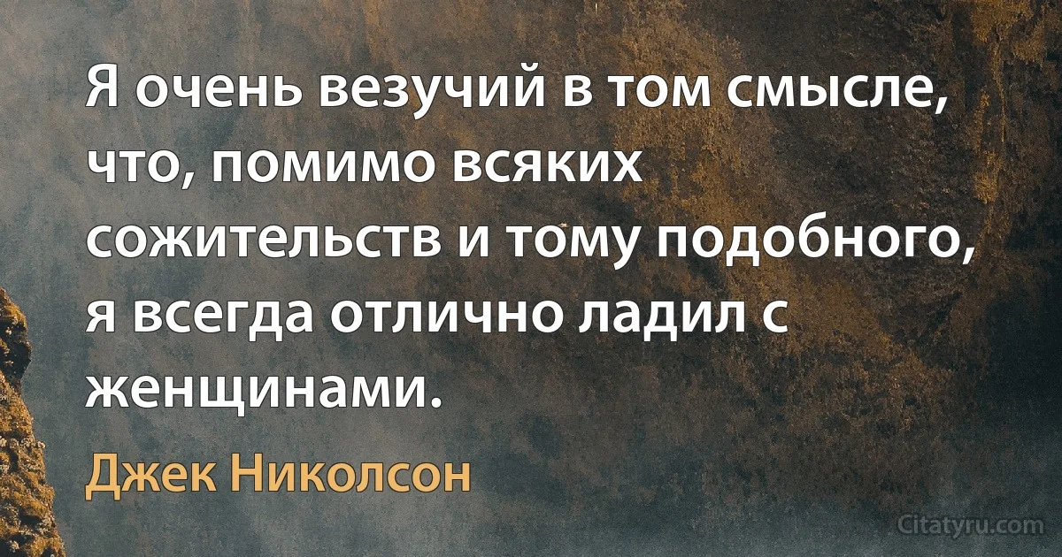 Я очень везучий в том смысле, что, помимо всяких сожительств и тому подобного, я всегда отлично ладил с женщинами. (Джек Николсон)