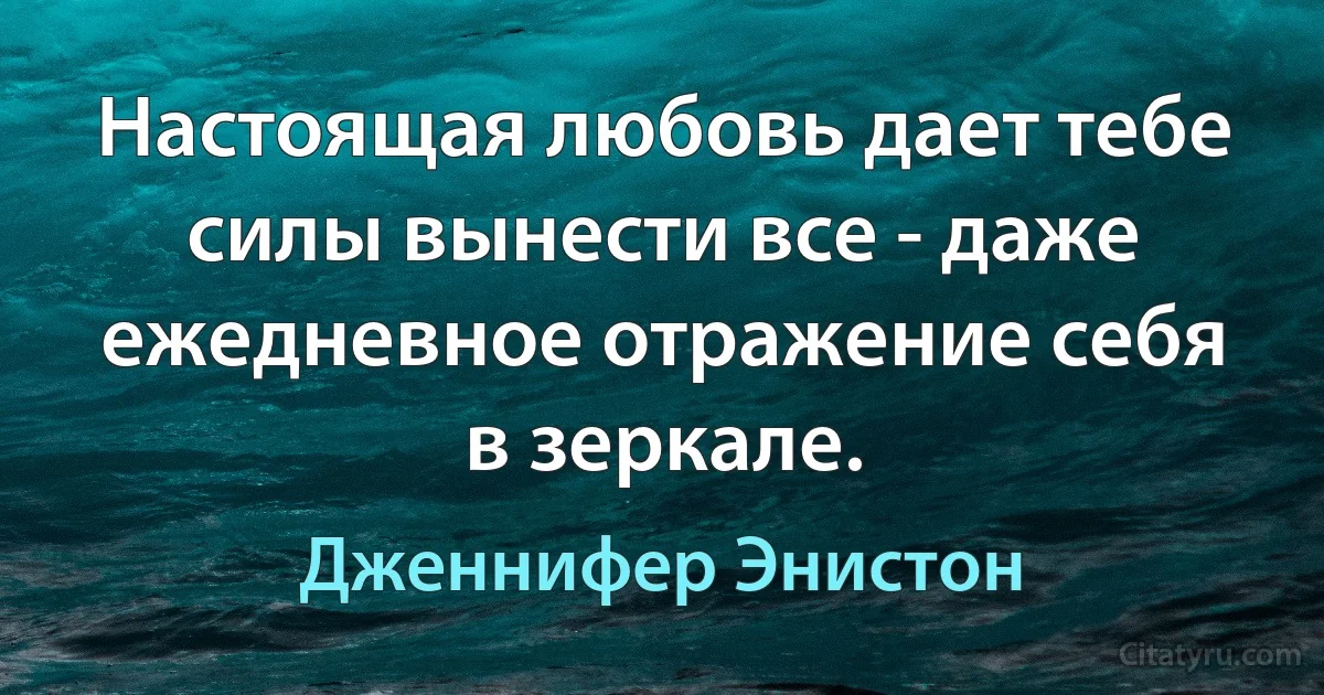 Настоящая любовь дает тебе силы вынести все - даже ежедневное отражение себя в зеркале. (Дженнифер Энистон)