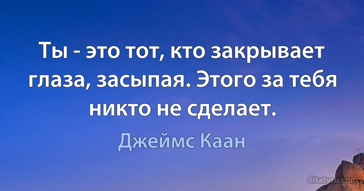 Ты - это тот, кто закрывает глаза, засыпая. Этого за тебя никто не сделает. (Джеймс Каан)