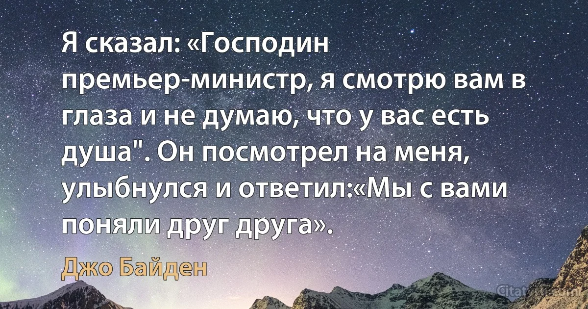 Я сказал: «Господин премьер-министр, я смотрю вам в глаза и не думаю, что у вас есть душа". Он посмотрел на меня, улыбнулся и ответил:«Мы с вами поняли друг друга». (Джо Байден)