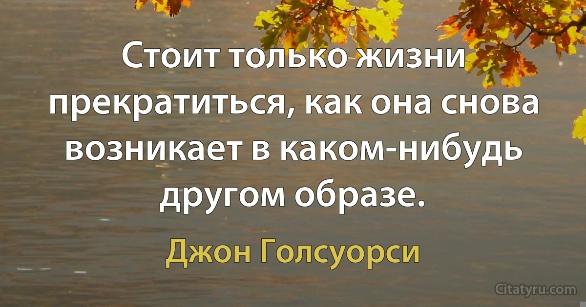 Стоит только жизни прекратиться, как она снова возникает в каком-нибудь другом образе. (Джон Голсуорси)