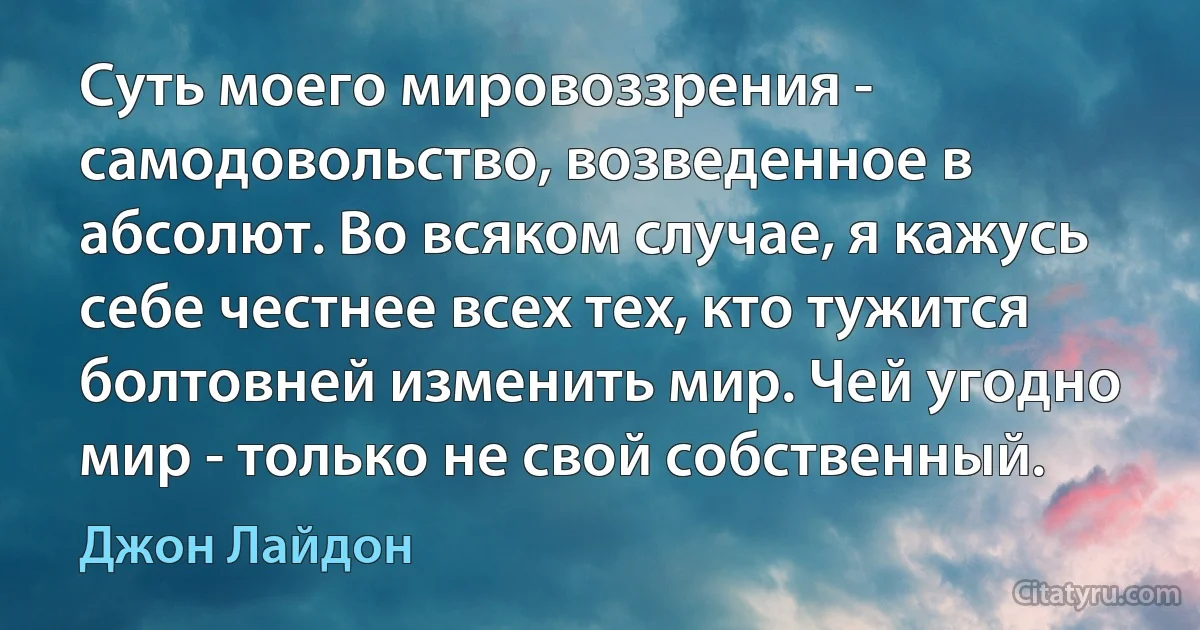 Суть моего мировоззрения - самодовольство, возведенное в абсолют. Во всяком случае, я кажусь себе честнее всех тех, кто тужится болтовней изменить мир. Чей угодно мир - только не свой собственный. (Джон Лайдон)