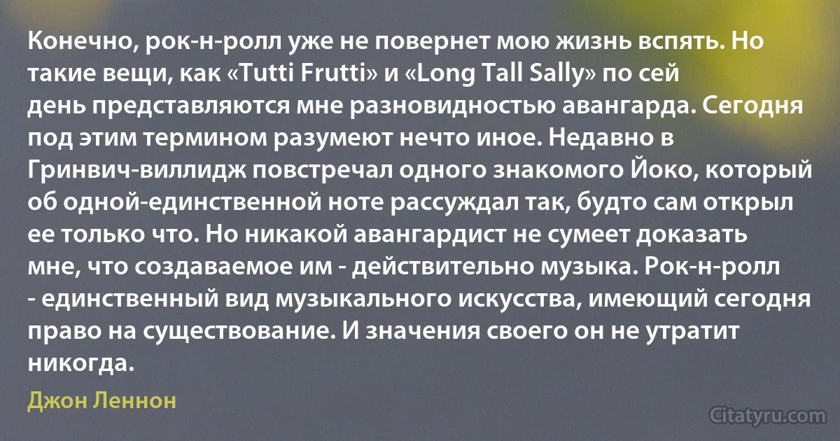 Конечно, рок-н-ролл уже не повернет мою жизнь вспять. Но такие вещи, как «Tutti Frutti» и «Long Tall Sally» по сей день представляются мне разновидностью авангарда. Сегодня под этим термином разумеют нечто иное. Недавно в Гринвич-виллидж повстречал одного знакомого Йоко, который об одной-единственной ноте рассуждал так, будто сам открыл ее только что. Но никакой авангардист не сумеет доказать мне, что создаваемое им - действительно музыка. Рок-н-ролл - единственный вид музыкального искусства, имеющий сегодня право на существование. И значения своего он не утратит никогда. (Джон Леннон)