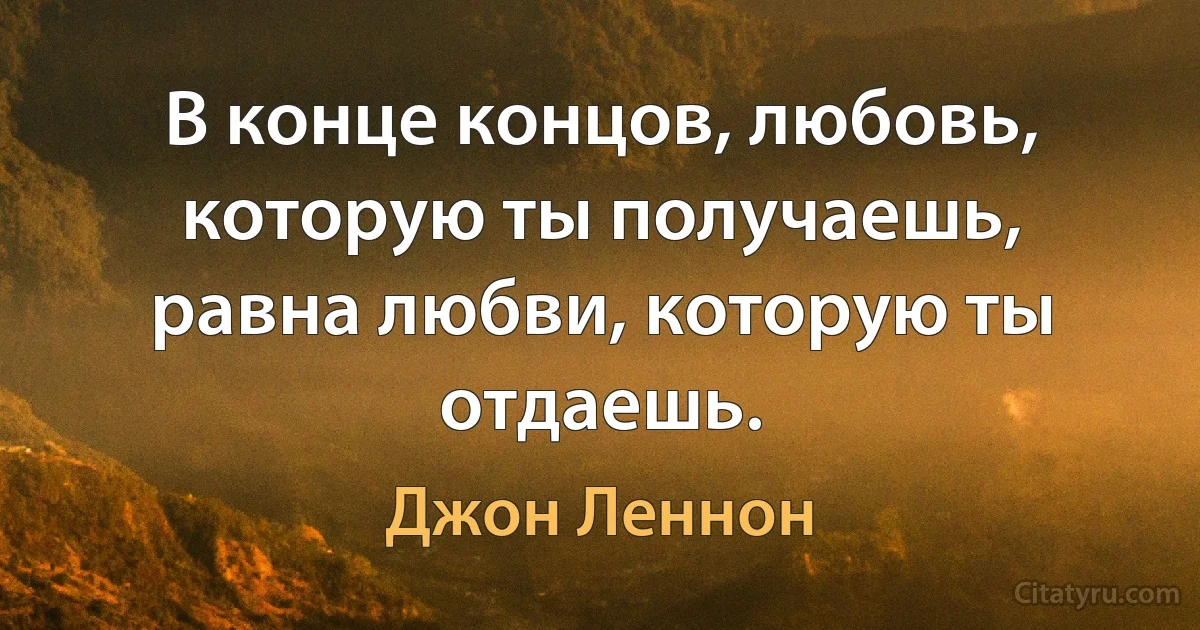 В конце концов, любовь, которую ты получаешь, равна любви, которую ты отдаешь. (Джон Леннон)