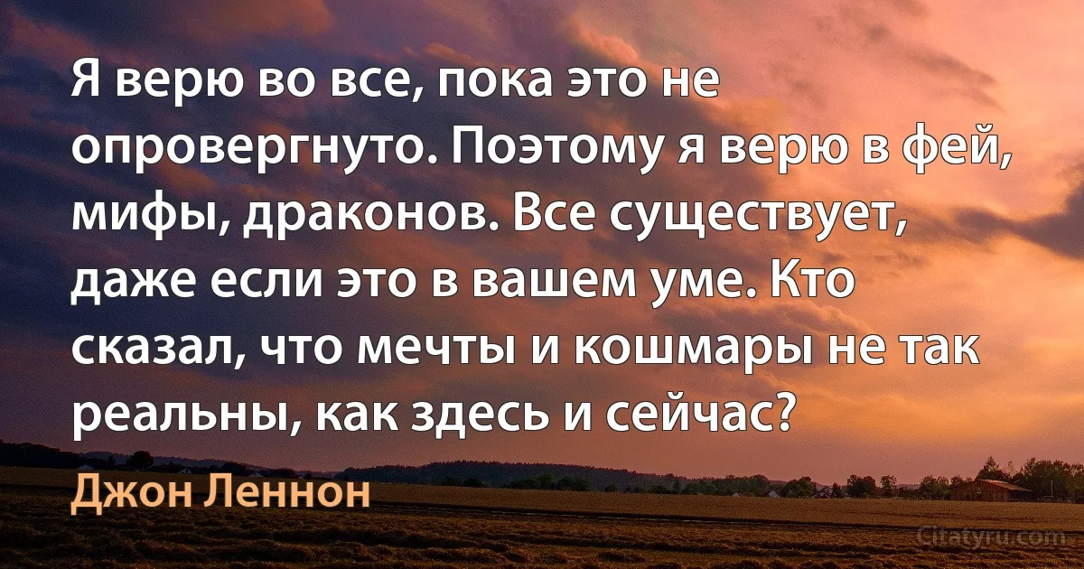 Я верю во все, пока это не опровергнуто. Поэтому я верю в фей, мифы, драконов. Все существует, даже если это в вашем уме. Кто сказал, что мечты и кошмары не так реальны, как здесь и сейчас? (Джон Леннон)