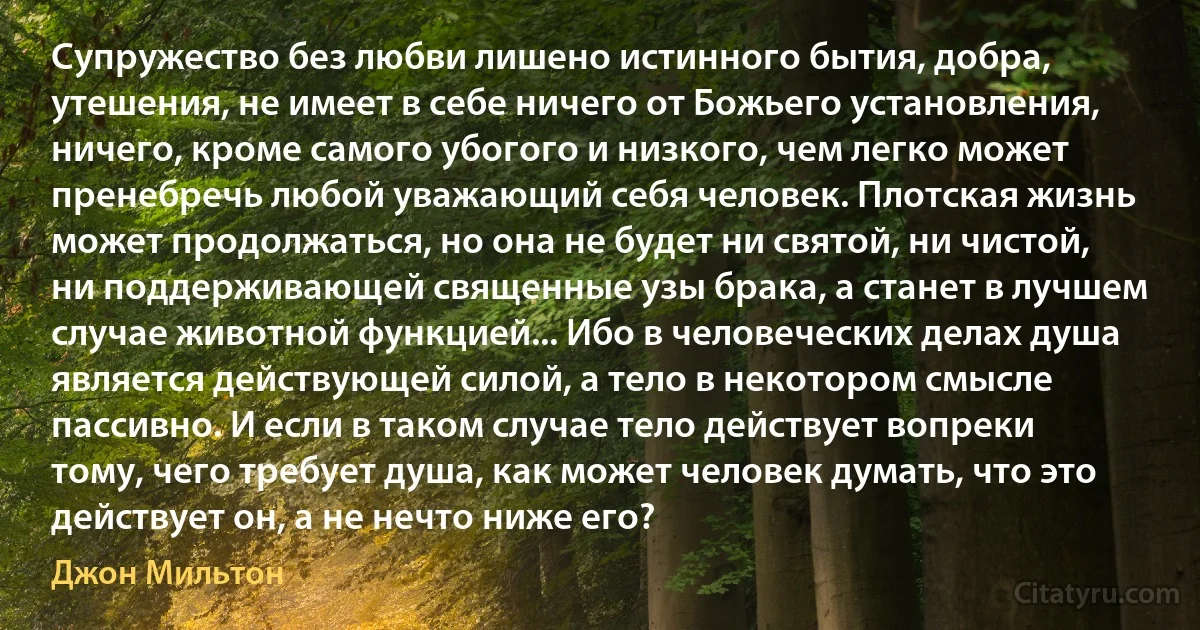 Супружество без любви лишено истинного бытия, добра, утешения, не имеет в себе ничего от Божьего установления, ничего, кроме самого убогого и низкого, чем легко может пренебречь любой уважающий себя человек. Плотская жизнь может продолжаться, но она не будет ни святой, ни чистой, ни поддерживающей священные узы брака, а станет в лучшем случае животной функцией... Ибо в человеческих делах душа является действующей силой, а тело в некотором смысле пассивно. И если в таком случае тело действует вопреки тому, чего требует душа, как может человек думать, что это действует он, а не нечто ниже его? (Джон Мильтон)