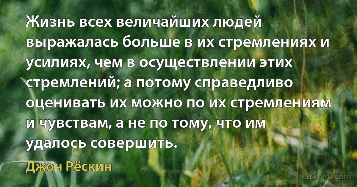 Жизнь всех величайших людей выражалась больше в их стремлениях и усилиях, чем в осуществлении этих стремлений; а потому справедливо оценивать их можно по их стремлениям и чувствам, а не по тому, что им удалось совершить. (Джон Рёскин)