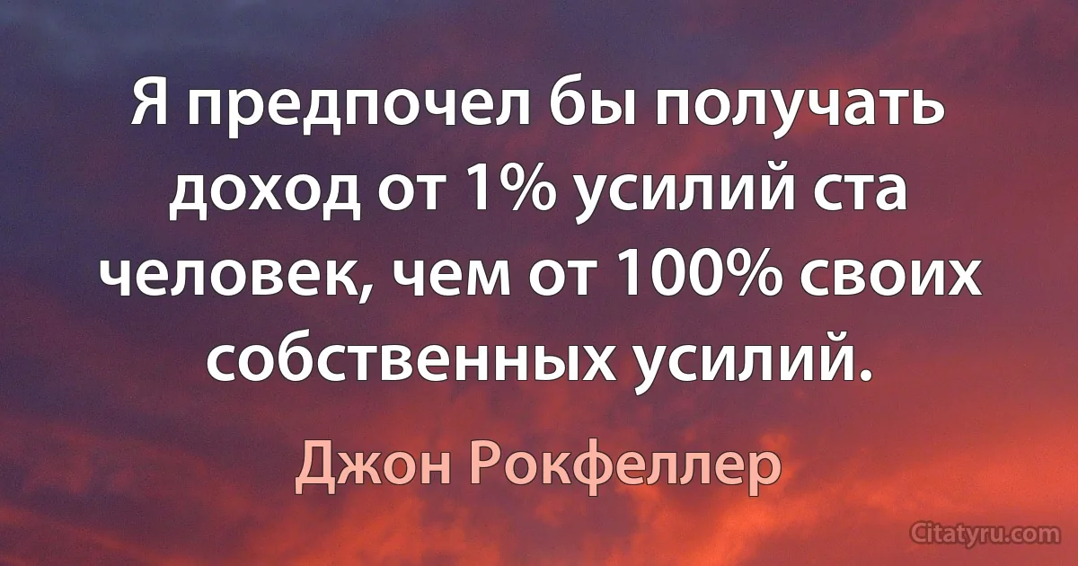 Я предпочел бы получать доход от 1% усилий ста человек, чем от 100% своих собственных усилий. (Джон Рокфеллер)