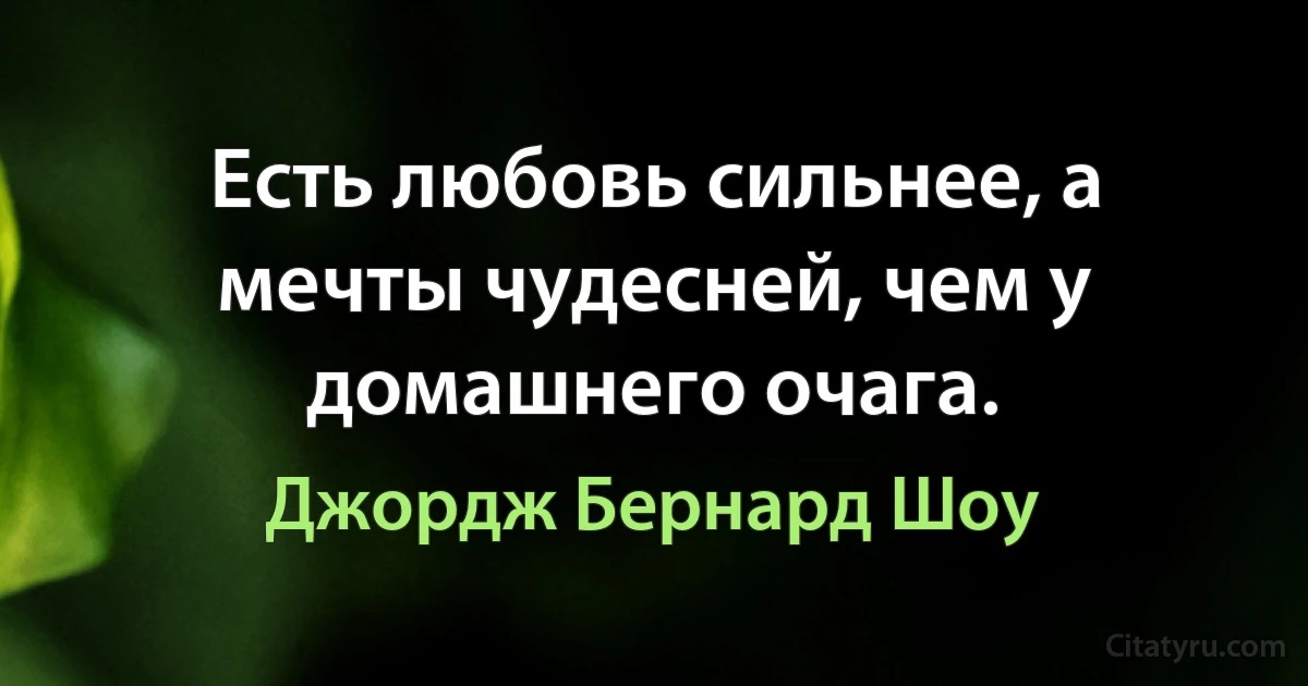 Есть любовь сильнее, а мечты чудесней, чем у домашнего очага. (Джордж Бернард Шоу)