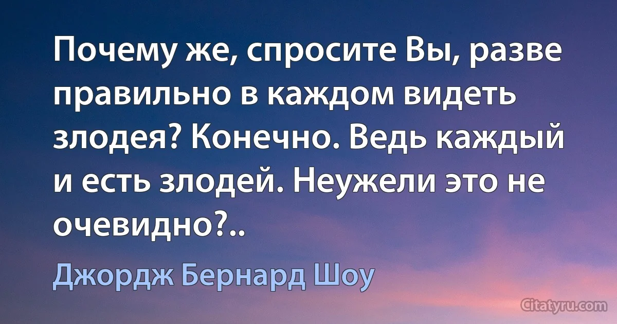 Почему же, спросите Вы, разве правильно в каждом видеть злодея? Конечно. Ведь каждый и есть злодей. Неужели это не очевидно?.. (Джордж Бернард Шоу)