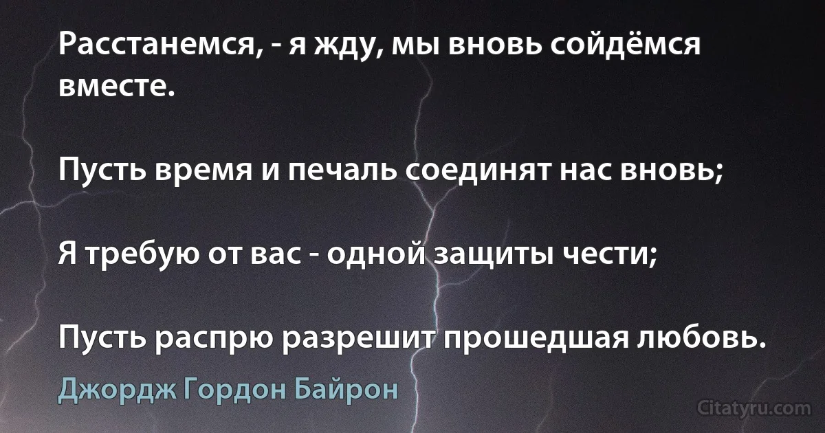 Расстанемся, - я жду, мы вновь сойдёмся вместе.

Пусть время и печаль соединят нас вновь;

Я требую от вас - одной защиты чести;

Пусть распрю разрешит прошедшая любовь. (Джордж Гордон Байрон)