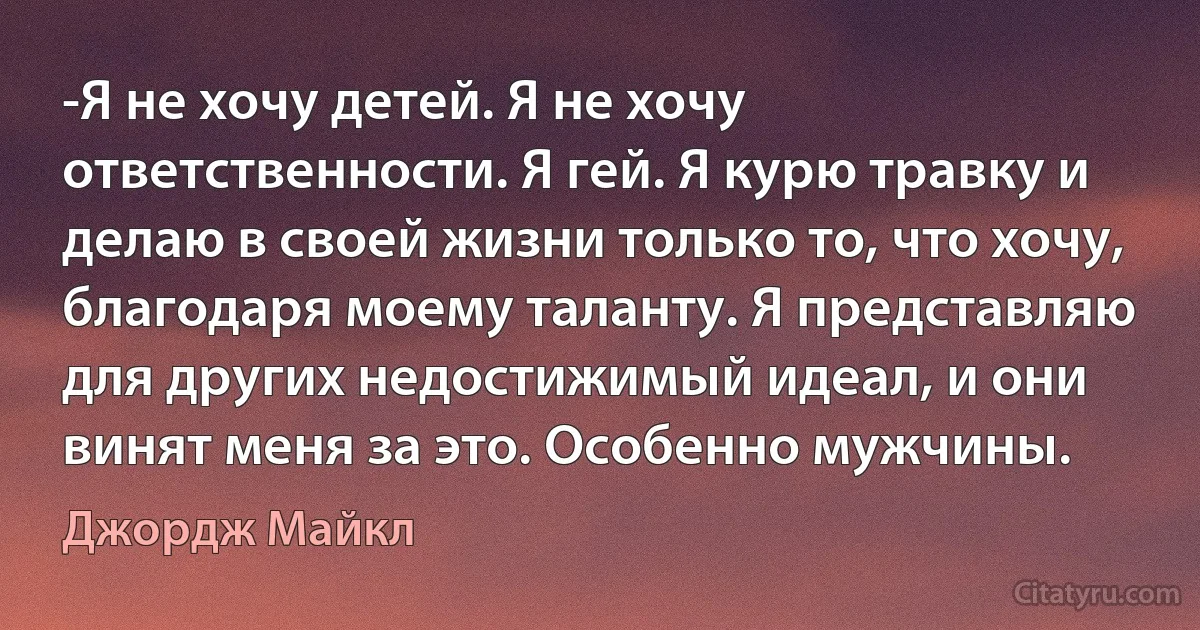 -Я не хочу детей. Я не хочу ответственности. Я гей. Я курю травку и делаю в своей жизни только то, что хочу, благодаря моему таланту. Я представляю для других недостижимый идеал, и они винят меня за это. Особенно мужчины. (Джордж Майкл)