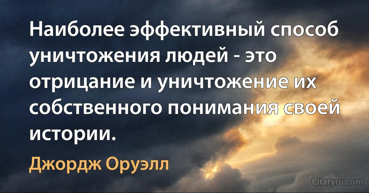 Наиболее эффективный способ уничтожения людей - это отрицание и уничтожение их собственного понимания своей истории. (Джордж Оруэлл)