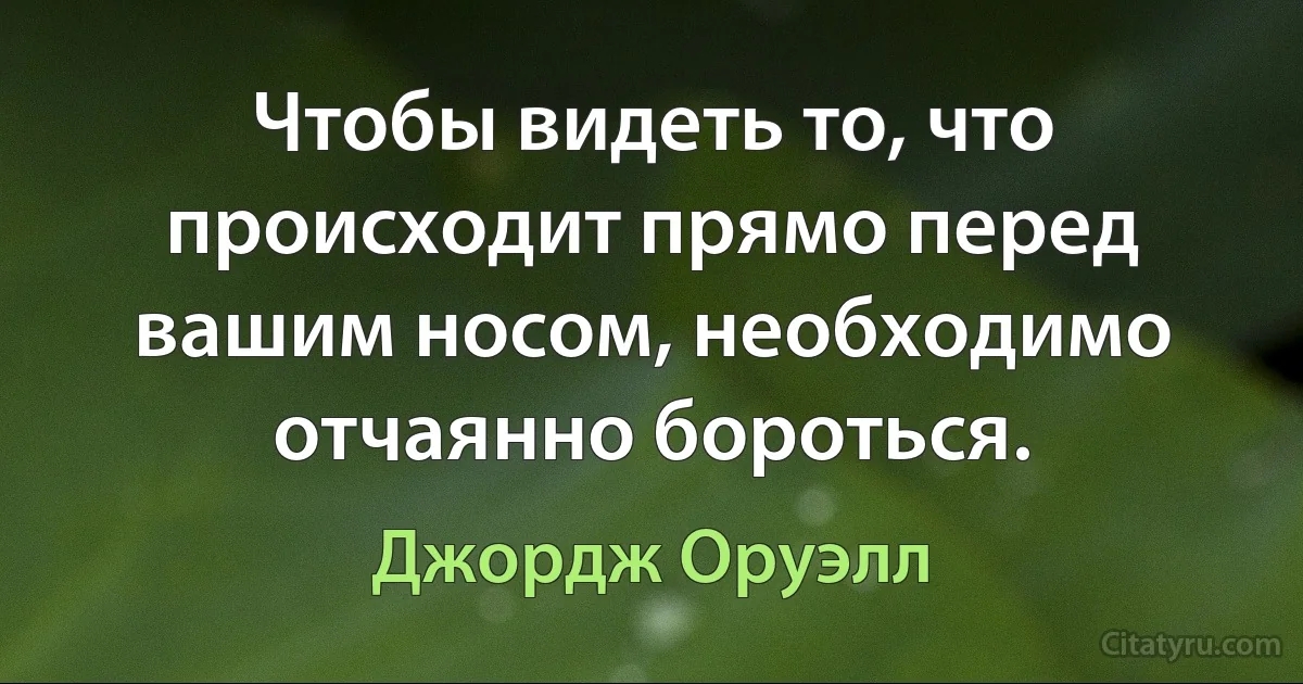 Чтобы видеть то, что происходит прямо перед вашим носом, необходимо отчаянно бороться. (Джордж Оруэлл)