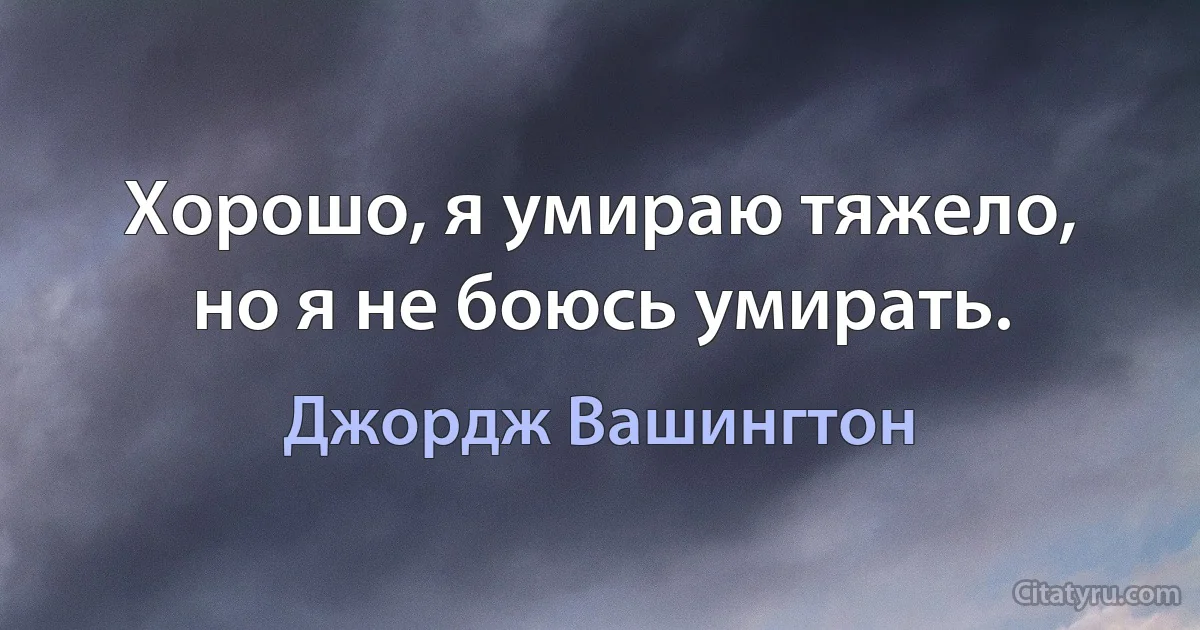 Хорошо, я умираю тяжело, но я не боюсь умирать. (Джордж Вашингтон)