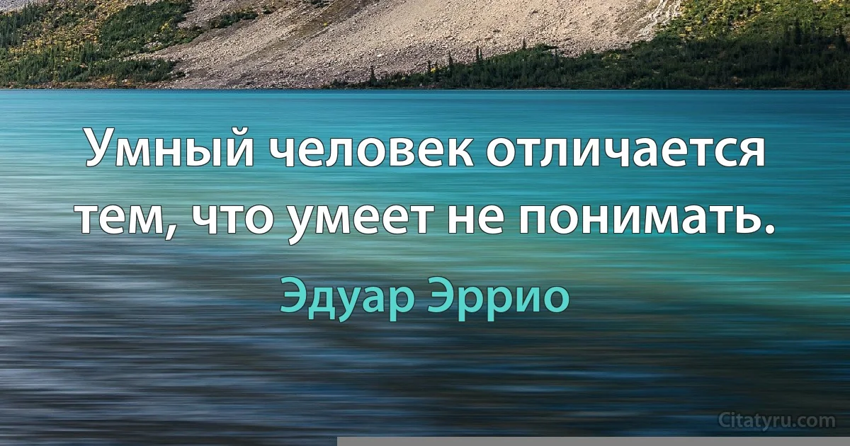 Умный человек отличается тем, что умеет не понимать. (Эдуар Эррио)