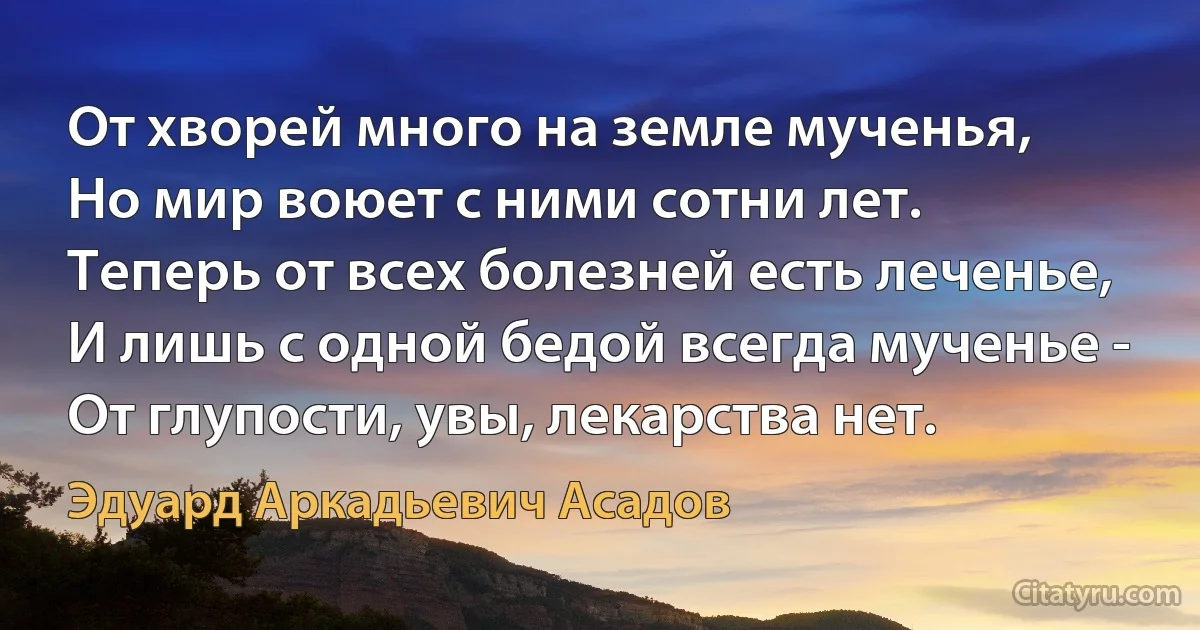 От хворей много на земле мученья,
Но мир воюет с ними сотни лет.
Теперь от всех болезней есть леченье,
И лишь с одной бедой всегда мученье -
От глупости, увы, лекарства нет. (Эдуард Аркадьевич Асадов)