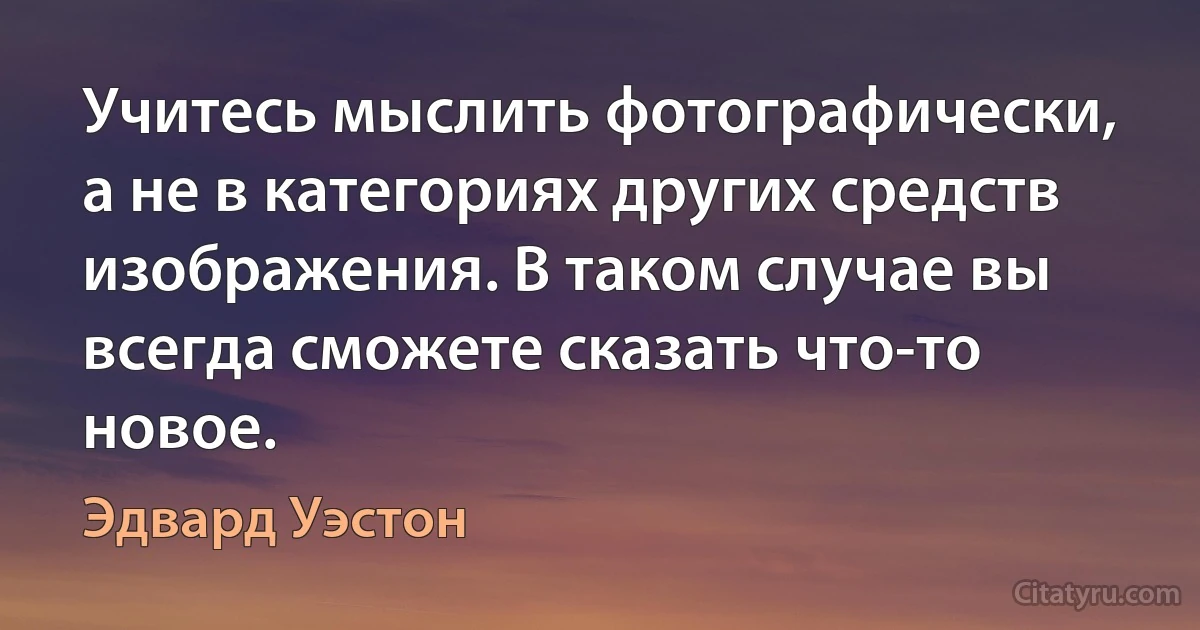 Учитесь мыслить фотографически, а не в категориях других средств изображения. В таком случае вы всегда сможете сказать что-то новое. (Эдвард Уэстон)