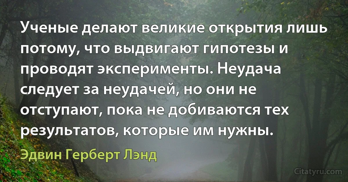 Ученые делают великие открытия лишь потому, что выдвигают гипотезы и проводят эксперименты. Неудача следует за неудачей, но они не отступают, пока не добиваются тех результатов, которые им нужны. (Эдвин Герберт Лэнд)