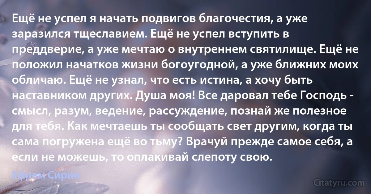 Ещё не успел я начать подвигов благочестия, а уже заразился тщеславием. Ещё не успел вступить в преддверие, а уже мечтаю о внутреннем святилище. Ещё не положил начатков жизни богоугодной, а уже ближних моих обличаю. Ещё не узнал, что есть истина, а хочу быть наставником других. Душа моя! Все даровал тебе Господь - смысл, разум, ведение, рассуждение, познай же полезное для тебя. Как мечтаешь ты сообщать свет другим, когда ты сама погружена ещё во тьму? Врачуй прежде самое себя, а если не можешь, то оплакивай слепоту свою. (Ефрем Сирин)