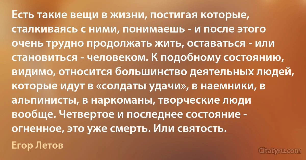 Есть такие вещи в жизни, постигая которые, сталкиваясь с ними, понимаешь - и после этого очень трудно продолжать жить, оставаться - или становиться - человеком. К подобному состоянию, видимо, относится большинство деятельных людей, которые идут в «солдаты удачи», в наемники, в альпинисты, в наркоманы, творческие люди вообще. Четвертое и последнее состояние - огненное, это уже смерть. Или святость. (Егор Летов)