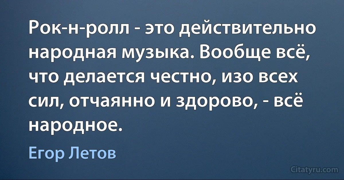 Рок-н-ролл - это действительно народная музыка. Вообще всё, что делается честно, изо всех сил, отчаянно и здорово, - всё народное. (Егор Летов)