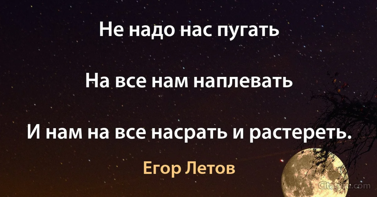 Не надо нас пугать

На все нам наплевать

И нам на все насрать и растереть. (Егор Летов)