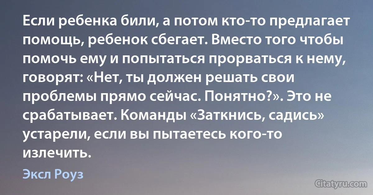 Если ребенка били, а потом кто-то предлагает помощь, ребенок сбегает. Вместо того чтобы помочь ему и попытаться прорваться к нему, говорят: «Нет, ты должен решать свои проблемы прямо сейчас. Понятно?». Это не срабатывает. Команды «Заткнись, садись» устарели, если вы пытаетесь кого-то излечить. (Эксл Роуз)