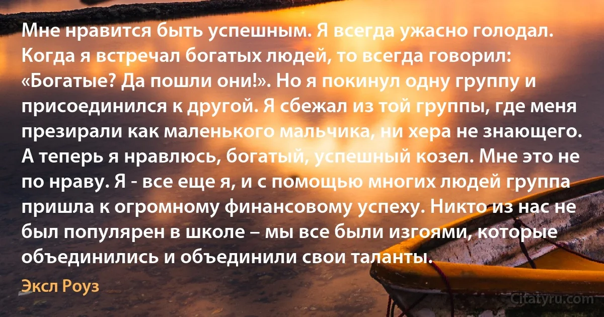 Мне нравится быть успешным. Я всегда ужасно голодал. Когда я встречал богатых людей, то всегда говорил: «Богатые? Да пошли они!». Но я покинул одну группу и присоединился к другой. Я сбежал из той группы, где меня презирали как маленького мальчика, ни хера не знающего. А теперь я нравлюсь, богатый, успешный козел. Мне это не по нраву. Я - все еще я, и с помощью многих людей группа пришла к огромному финансовому успеху. Никто из нас не был популярен в школе – мы все были изгоями, которые объединились и объединили свои таланты. (Эксл Роуз)