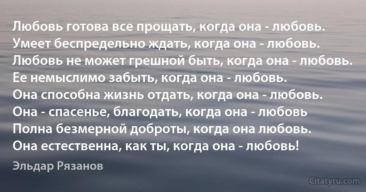 Любовь готова все прощать, когда она - любовь.
Умеет беспредельно ждать, когда она - любовь.
Любовь не может грешной быть, когда она - любовь.
Ее немыслимо забыть, когда она - любовь.
Она способна жизнь отдать, когда она - любовь.
Она - спасенье, благодать, когда она - любовь
Полна безмерной доброты, когда она любовь.
Она естественна, как ты, когда она - любовь! (Эльдар Рязанов)