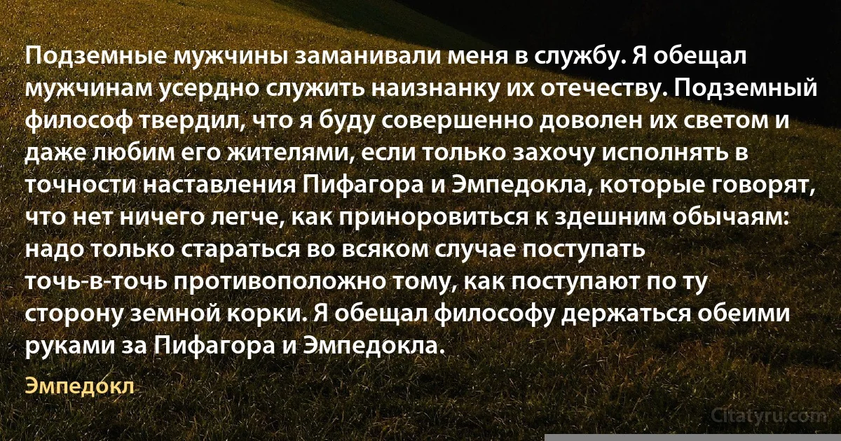 Подземные мужчины заманивали меня в службу. Я обещал мужчинам усердно служить наизнанку их отечеству. Подземный философ твердил, что я буду совершенно доволен их светом и даже любим его жителями, если только захочу исполнять в точности наставления Пифагора и Эмпедокла, которые говорят, что нет ничего легче, как приноровиться к здешним обычаям: надо только стараться во всяком случае поступать точь-в-точь противоположно тому, как поступают по ту сторону земной корки. Я обещал философу держаться обеими руками за Пифагора и Эмпедокла. (Эмпедокл)