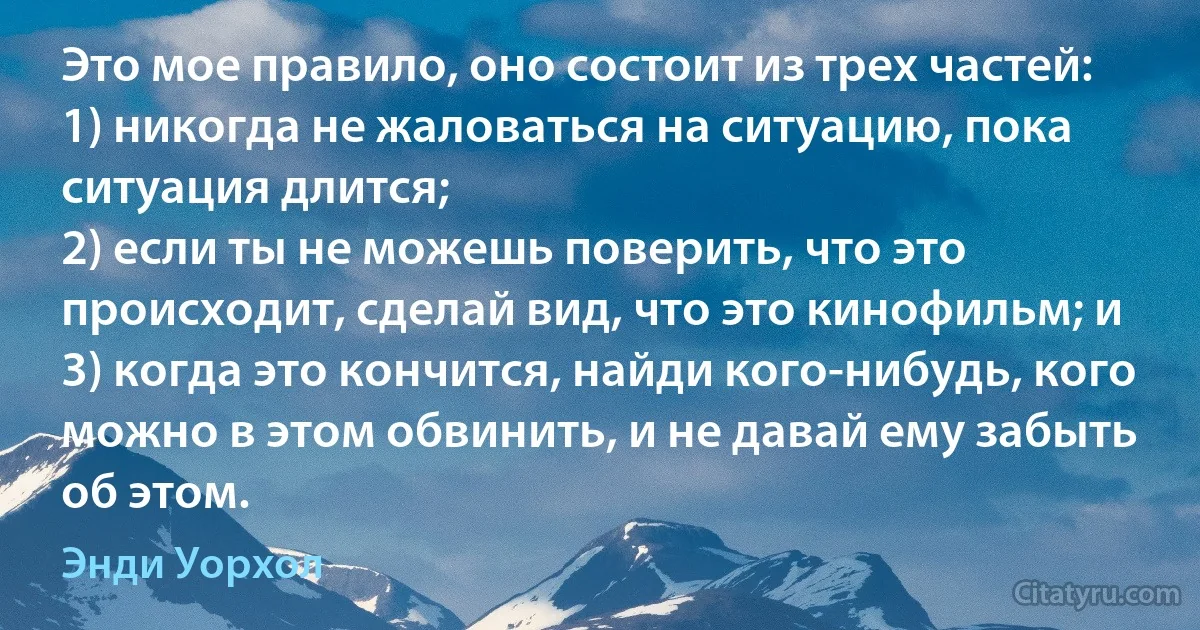 Это мое правило, оно состоит из трех частей: 
1) никогда не жаловаться на ситуацию, пока ситуация длится; 
2) если ты не можешь поверить, что это происходит, сделай вид, что это кинофильм; и 
3) когда это кончится, найди кого-нибудь, кого можно в этом обвинить, и не давай ему забыть об этом. (Энди Уорхол)