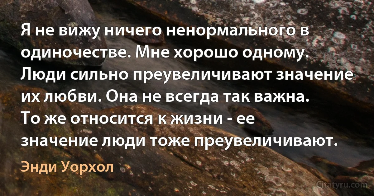 Я не вижу ничего ненормального в одиночестве. Мне хорошо одному. Люди сильно преувеличивают значение их любви. Она не всегда так важна. То же относится к жизни - ее значение люди тоже преувеличивают. (Энди Уорхол)